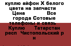 куплю айфон Х белого цвета на запчасти › Цена ­ 10 000 - Все города Сотовые телефоны и связь » Куплю   . Татарстан респ.,Чистопольский р-н